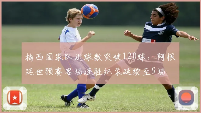 梅西国家队进球数突破120球，阿根廷世预赛客场连胜纪录延续至9场