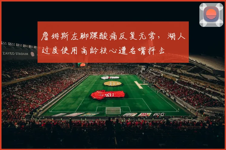 詹姆斯左脚踝酸痛反复无常，湖人过度使用高龄核心遭名嘴抨击