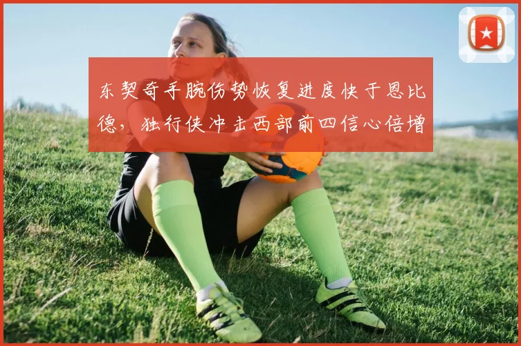 东契奇手腕伤势恢复进度快于恩比德，独行侠冲击西部前四信心倍增？