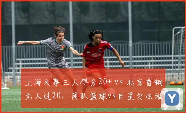 上海久事三人得分20+ vs 北京首钢无人过20，团队篮球vs巨星打法谁更优？